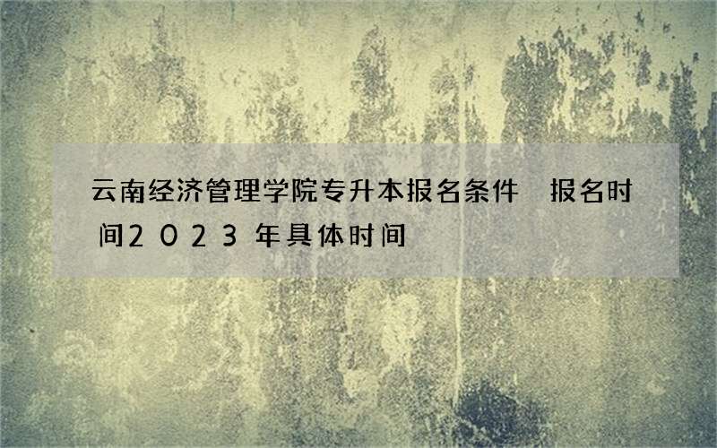 云南经济管理学院专升本报名条件 报名时间2023年具体时间